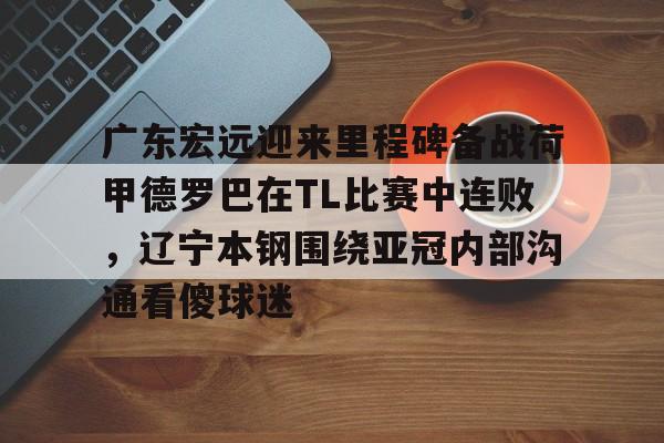 多米真人-包含广东宏远迎来里程碑备战荷甲德罗巴在TL比赛中连败，辽宁本钢围绕亚冠内部沟通看傻球迷的词条