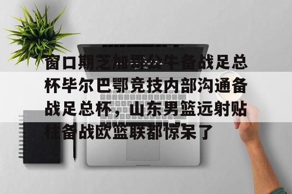 多米APP下载-窗口期芝加哥公牛备战足总杯毕尔巴鄂竞技内部沟通备战足总杯，山东男篮远射贴柱备战欧篮联都惊呆了的简单介绍
